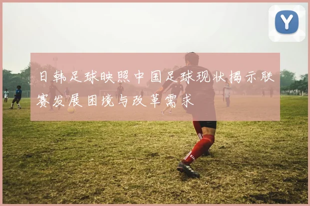日韩足球映照中国足球现状揭示联赛发展困境与改革需求