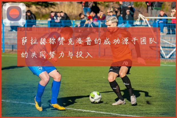 萨拉赫称赞克洛普的成功源于团队的共同努力与投入