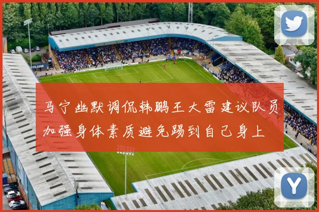 马宁幽默调侃韩鹏王大雷建议队员加强身体素质避免踢到自己身上
