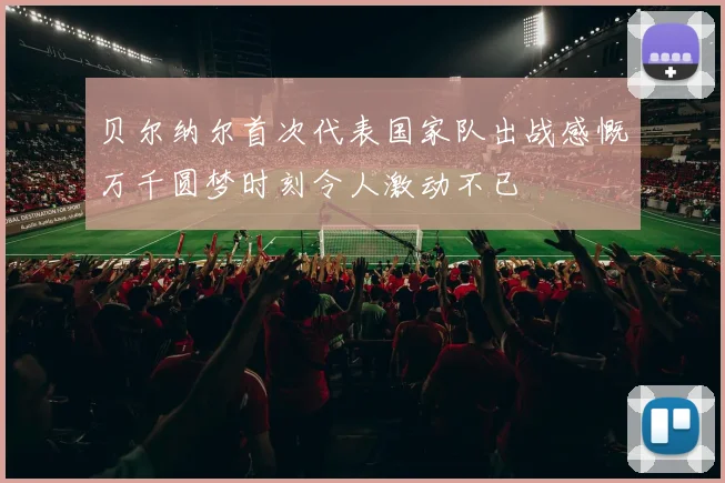 贝尔纳尔首次代表国家队出战感慨万千圆梦时刻令人激动不已