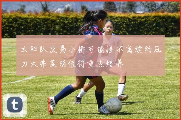 太阳队交易小桥可能性不高续约压力大弗莱明值得重点培养