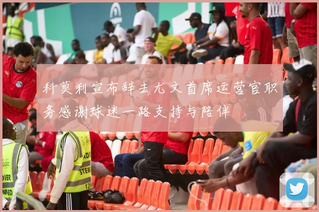 科莫利宣布辞去尤文首席运营官职务感谢球迷一路支持与陪伴