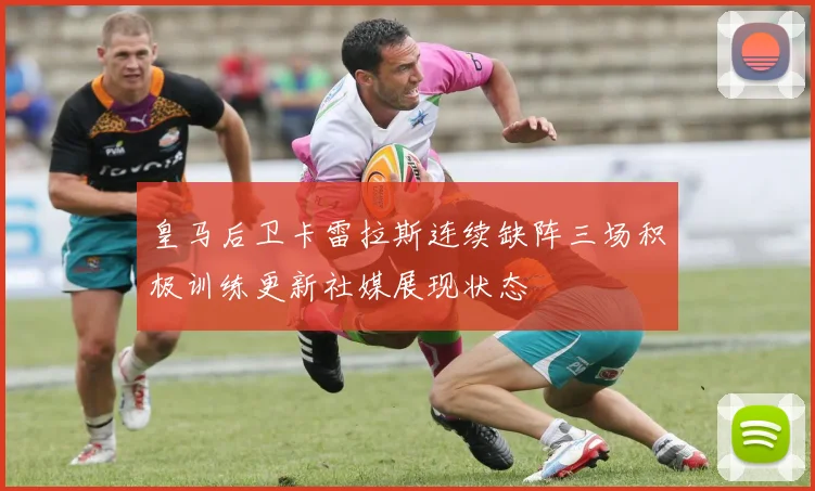 皇马后卫卡雷拉斯连续缺阵三场积极训练更新社媒展现状态