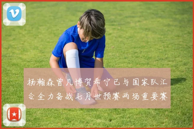 杨瀚森曾凡博贺希宁已与国家队汇合全力备战七月世预赛两场重要赛事