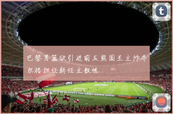 巴黎男篮欲引进前灰熊国王主帅乔尔格担任新任主教练