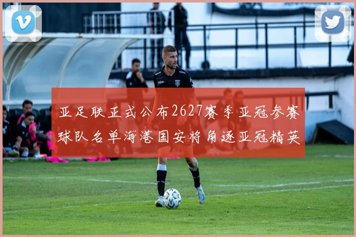 亚足联正式公布2627赛季亚冠参赛球队名单海港国安将角逐亚冠精英联赛