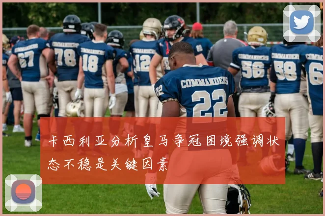 卡西利亚分析皇马争冠困境强调状态不稳是关键因素
