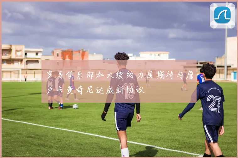 罗马俱乐部加大续约力度期待与詹卢卡曼奇尼达成新协议