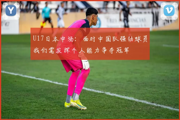 U17日本中场：面对中国队强劲球员我们需发挥个人能力争夺冠军