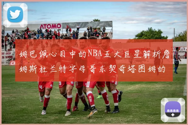 姆巴佩心目中的NBA五大巨星解析詹姆斯杜兰特字母哥东契奇塔图姆的独特魅力