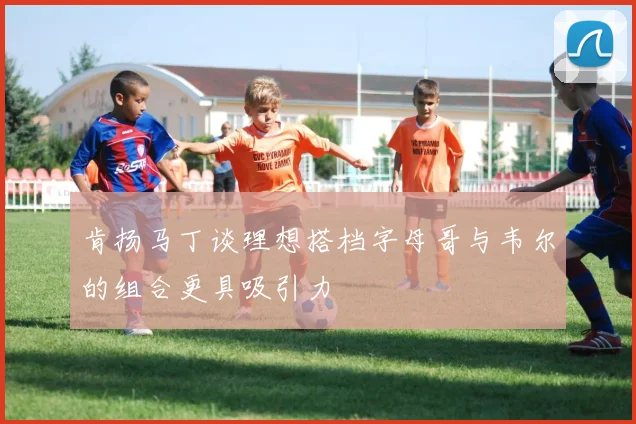 肯扬马丁谈理想搭档字母哥与韦尔的组合更具吸引力